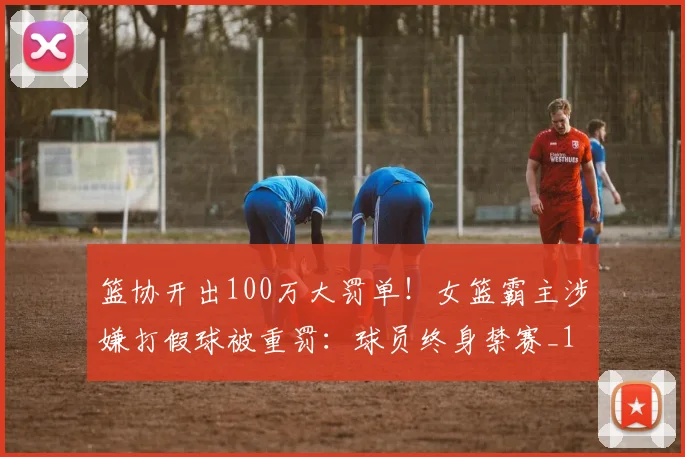 篮协开出100万大罚单!女篮霸主涉嫌打假球被重罚:球员终身禁赛_1