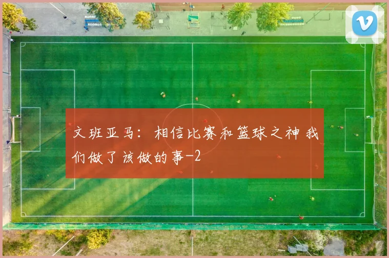文班亚马:相信比赛和篮球之神 我们做了该做的事