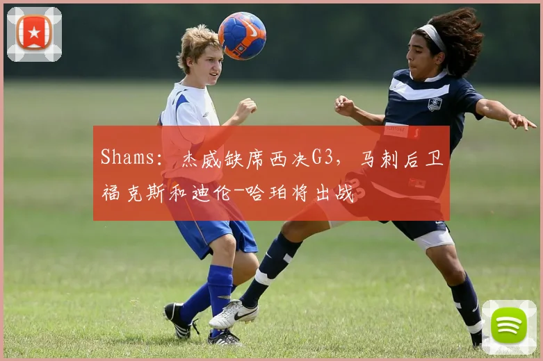 Shams：杰威缺席西决G3，马刺后卫福克斯和迪伦-哈珀将出战