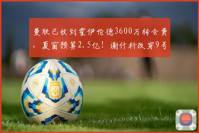 曼联已收到霍伊伦德3600万转会费,夏窗预算2.5亿!谢什科改穿9号