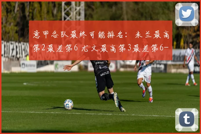 意甲各队最终可能排名：米兰最高第2最差第6 尤文最高第3最差第6