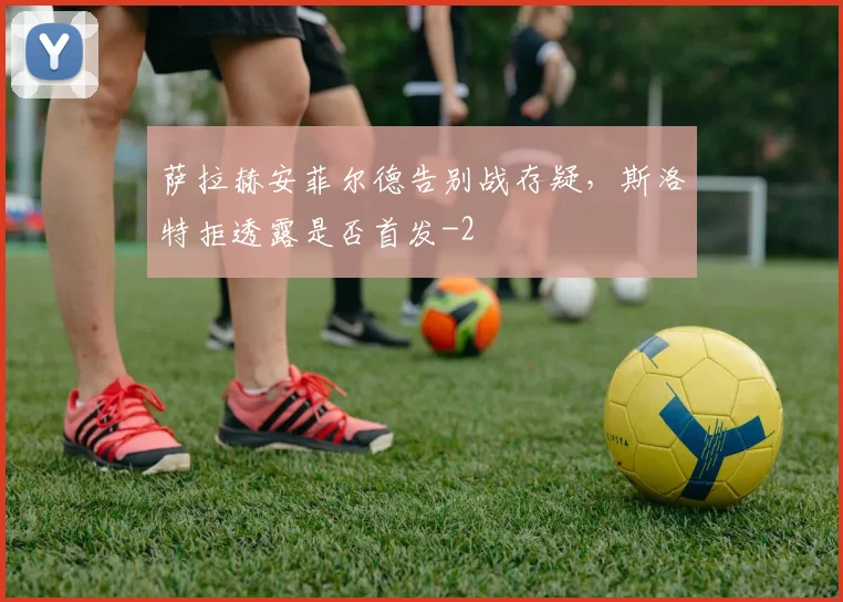萨拉赫安菲尔德告别战存疑,斯洛特拒透露是否首发