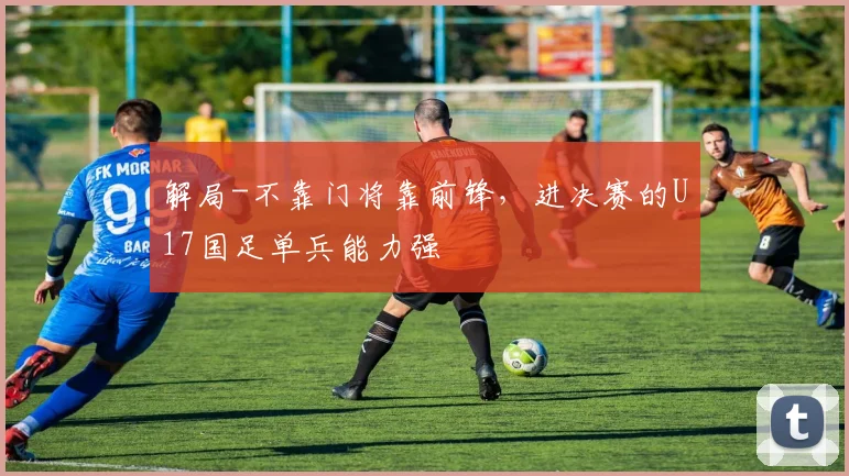 解局-不靠门将靠前锋，进决赛的U17国足单兵能力强