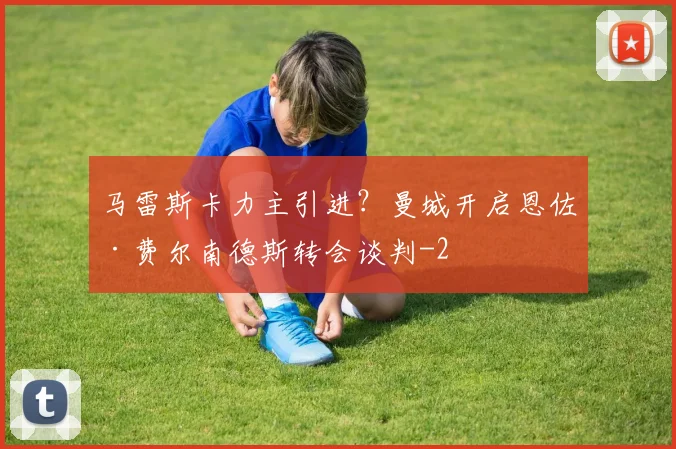 马雷斯卡力主引进？曼城开启恩佐·费尔南德斯转会谈判