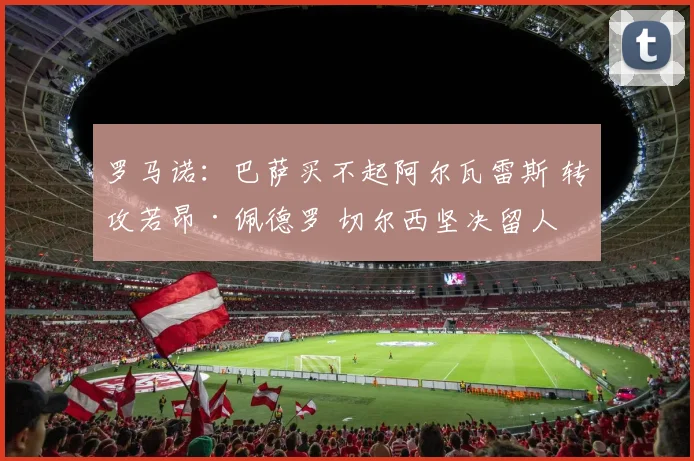 罗马诺：巴萨买不起阿尔瓦雷斯 转攻若昂·佩德罗 切尔西坚决留人