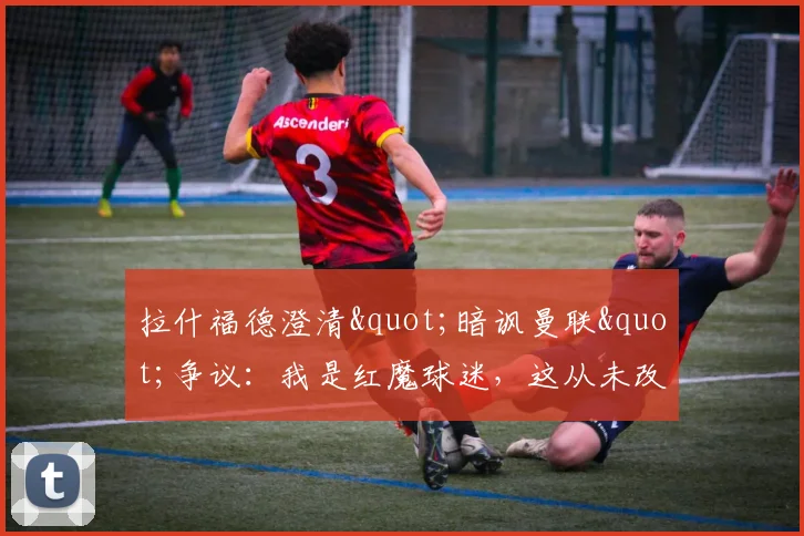 拉什福德澄清"暗讽曼联"争议：我是红魔球迷，这从未改变