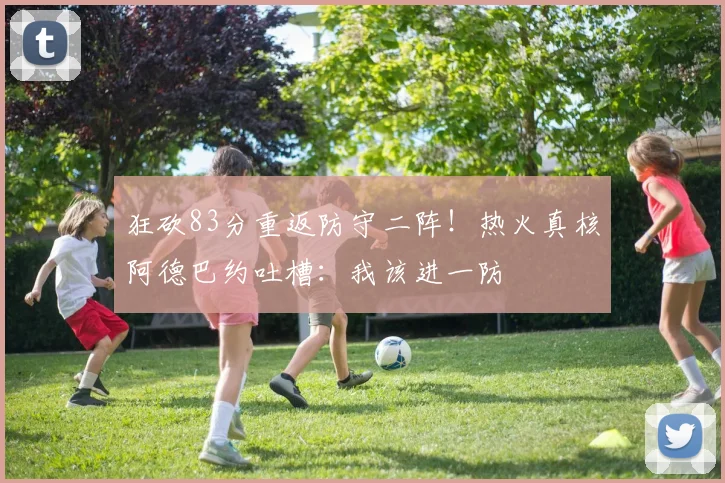 狂砍83分重返防守二阵！热火真核阿德巴约吐槽：我该进一防