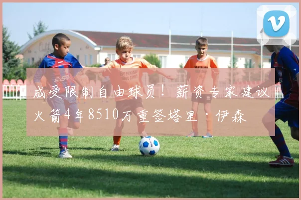 成受限制自由球员！薪资专家建议火箭4年8510万重签塔里·伊森