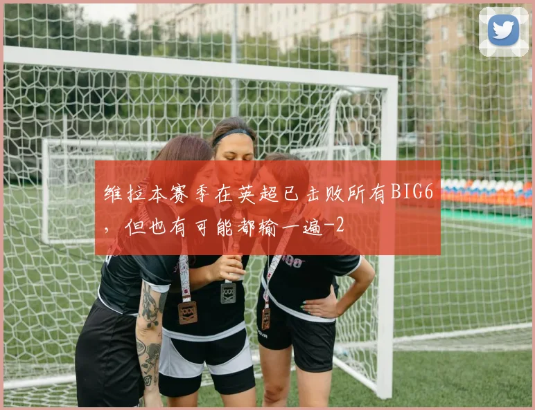 维拉本赛季在英超已击败所有BIG6,但也有可能都输一遍
