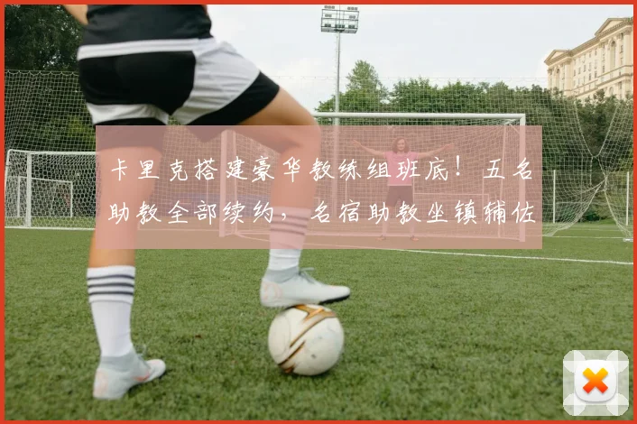 卡里克搭建豪华教练组班底！五名助教全部续约，名宿助教坐镇辅佐