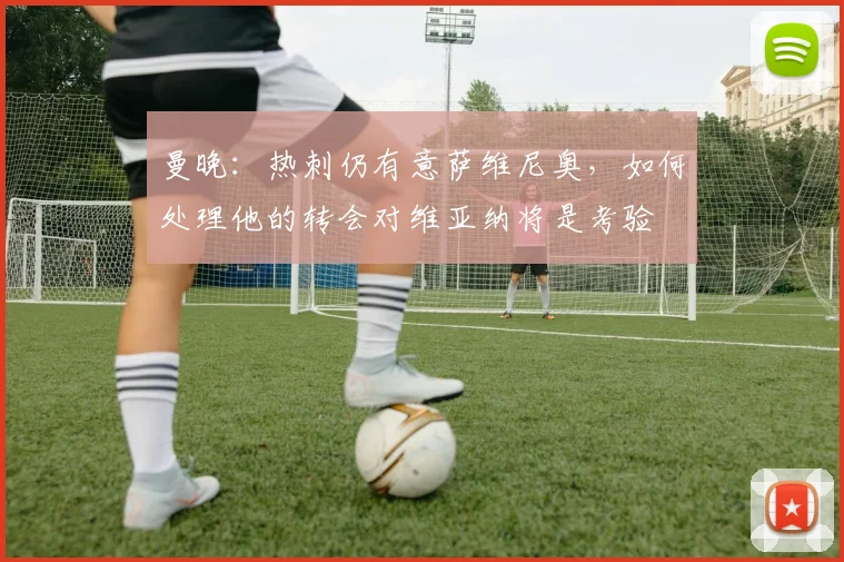 曼晚：热刺仍有意萨维尼奥，如何处理他的转会对维亚纳将是考验
