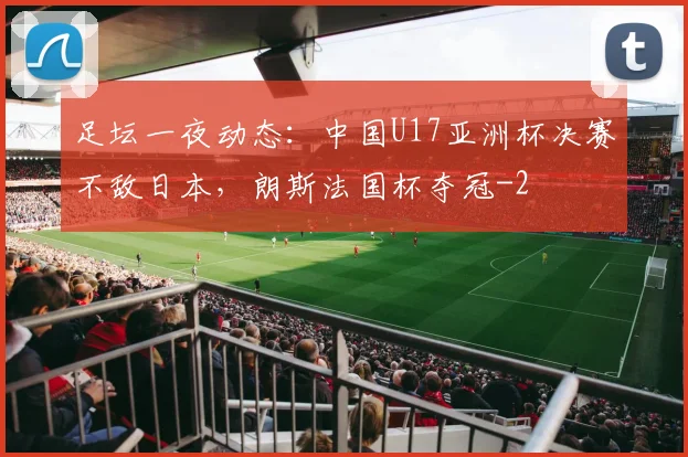 足坛一夜动态：中国U17亚洲杯决赛不敌日本，朗斯法国杯夺冠