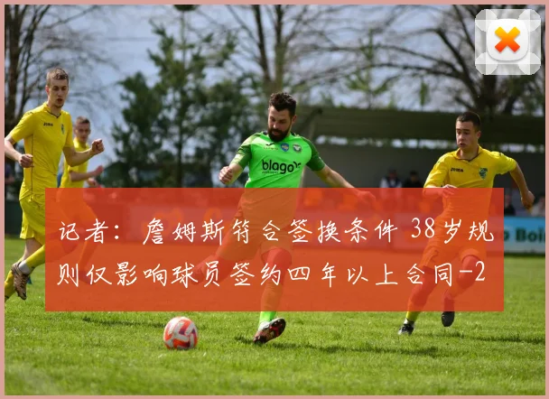 记者：詹姆斯符合签换条件 38岁规则仅影响球员签约四年以上合同