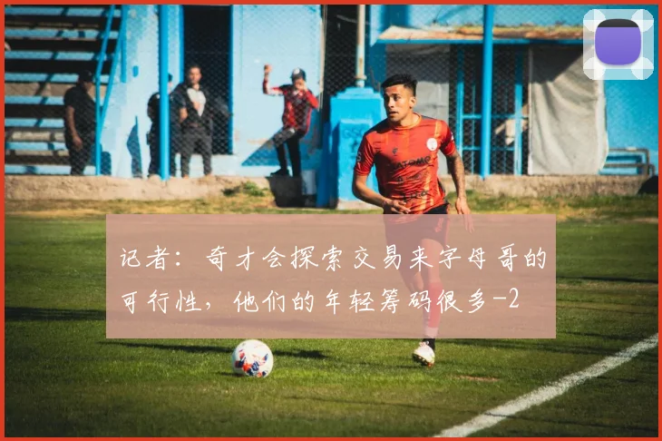 记者：奇才会探索交易来字母哥的可行性，他们的年轻筹码很多