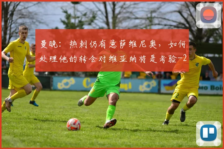 曼晚：热刺仍有意萨维尼奥，如何处理他的转会对维亚纳将是考验
