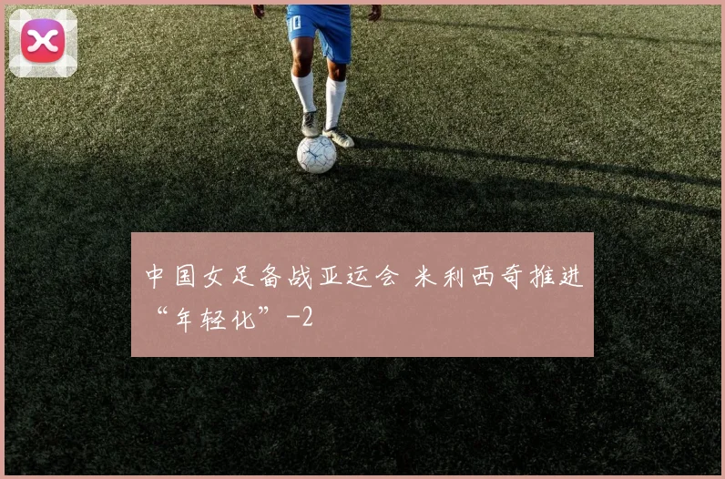 中国女足备战亚运会 米利西奇推进“年轻化”