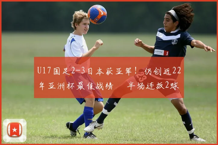 U17国足2-3日本获亚军！仍创近22年亚洲杯最佳战绩  半场连扳2球