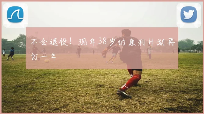 不会退役！现年38岁的康利计划再打一年