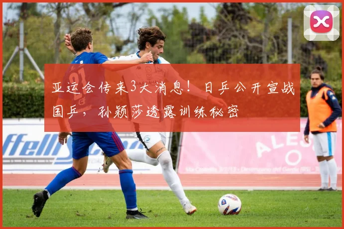 亚运会传来3大消息！日乒公开宣战国乒，孙颖莎透露训练秘密