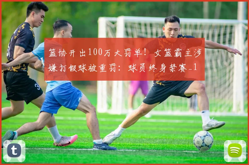 篮协开出100万大罚单！女篮霸主涉嫌打假球被重罚：球员终身禁赛_1
