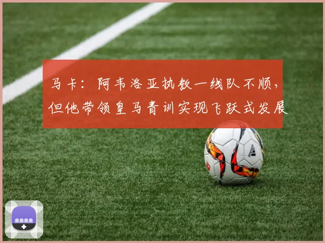 马卡：阿韦洛亚执教一线队不顺，但他带领皇马青训实现飞跃式发展