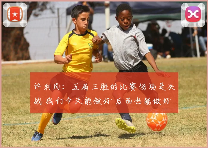 许利民：五局三胜的比赛场场是决战 我们今天能做好 后面也能做好