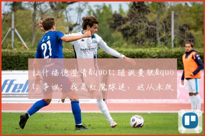 拉什福德澄清"暗讽曼联"争议:我是红魔球迷,这从未改变