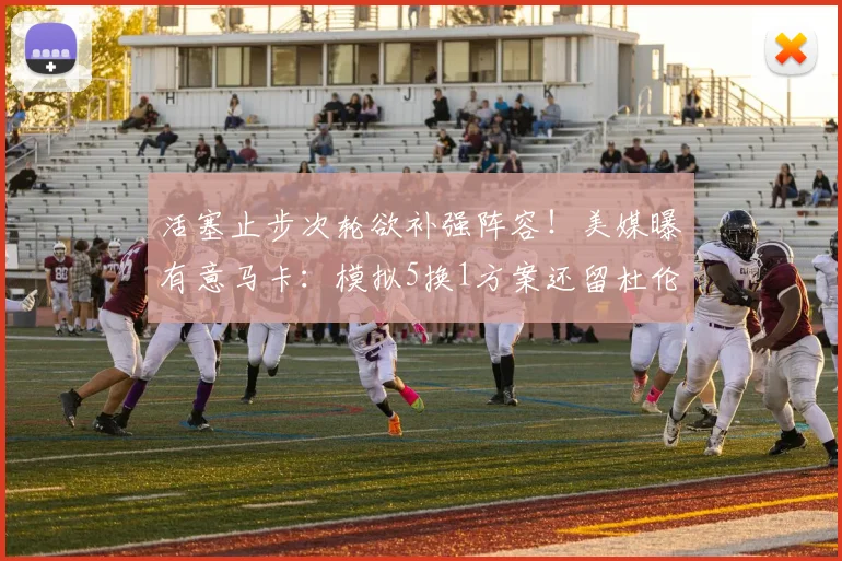 活塞止步次轮欲补强阵容!美媒曝有意马卡:模拟5换1方案还留杜伦