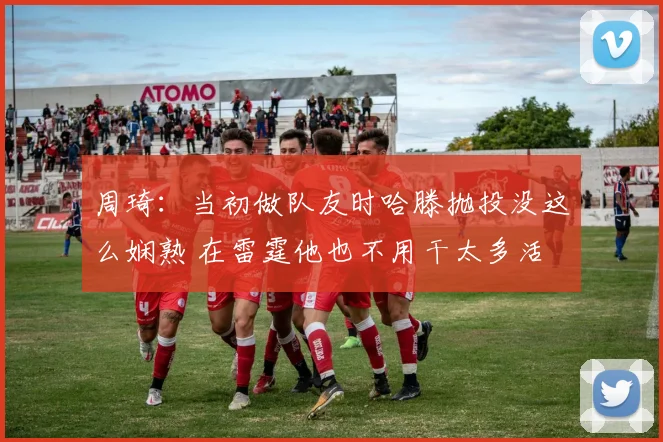 周琦:当初做队友时哈滕抛投没这么娴熟 在雷霆他也不用干太多活