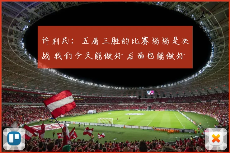 许利民：五局三胜的比赛场场是决战 我们今天能做好 后面也能做好