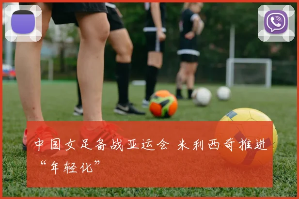 中国女足备战亚运会 米利西奇推进“年轻化”