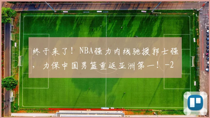 终于来了！NBA强力内线驰援郭士强，力保中国男篮重返亚洲第一！