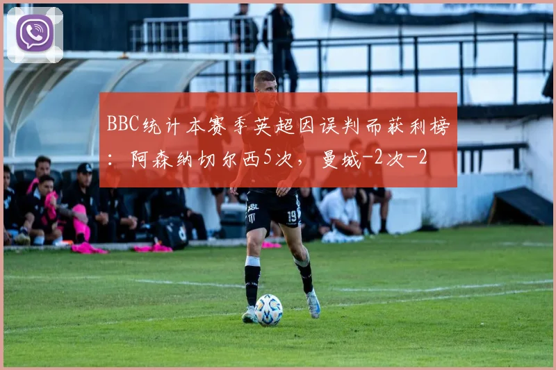BBC统计本赛季英超因误判而获利榜:阿森纳切尔西5次,曼城-2次