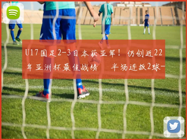 U17国足2-3日本获亚军！仍创近22年亚洲杯最佳战绩  半场连扳2球
