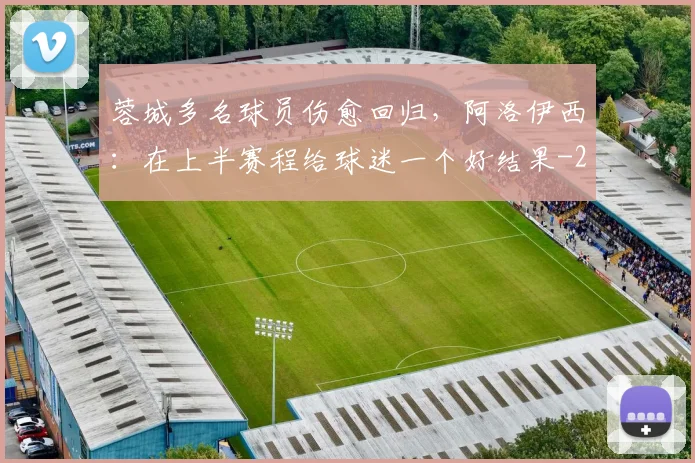 蓉城多名球员伤愈回归，阿洛伊西：在上半赛程给球迷一个好结果