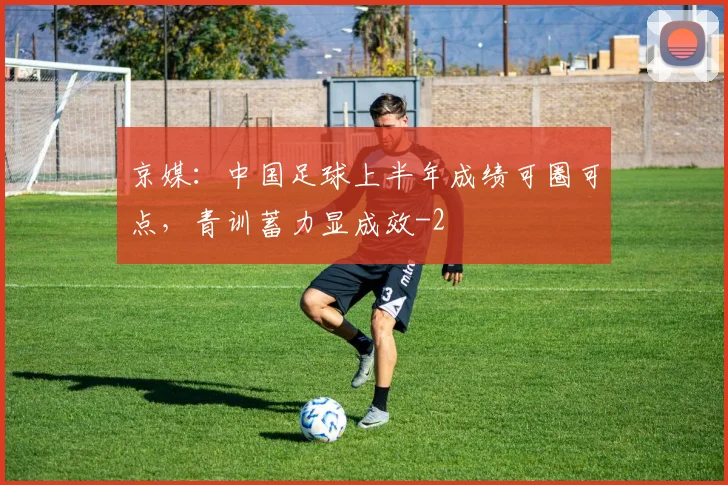 京媒:中国足球上半年成绩可圈可点,青训蓄力显成效