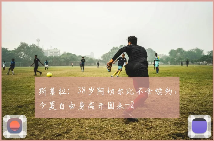 斯基拉:38岁阿切尔比不会续约,今夏自由身离开国米