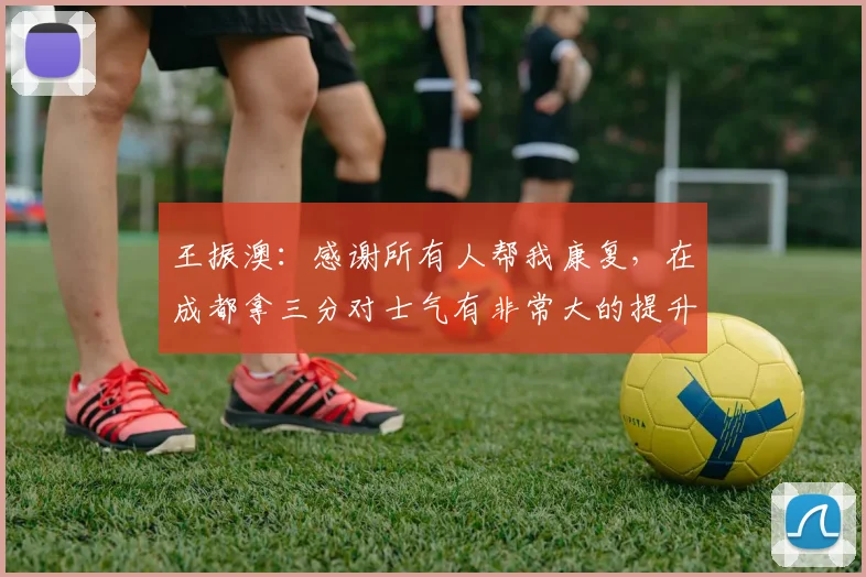 王振澳：感谢所有人帮我康复，在成都拿三分对士气有非常大的提升