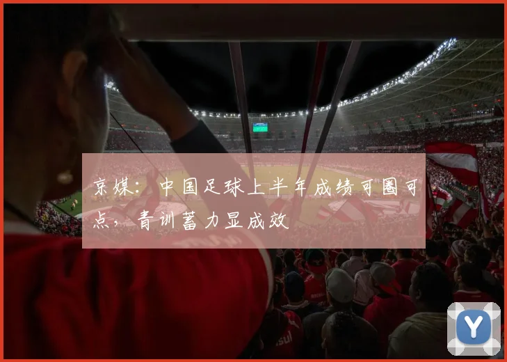 京媒:中国足球上半年成绩可圈可点,青训蓄力显成效