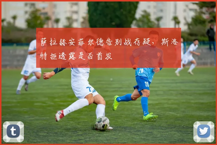 萨拉赫安菲尔德告别战存疑，斯洛特拒透露是否首发