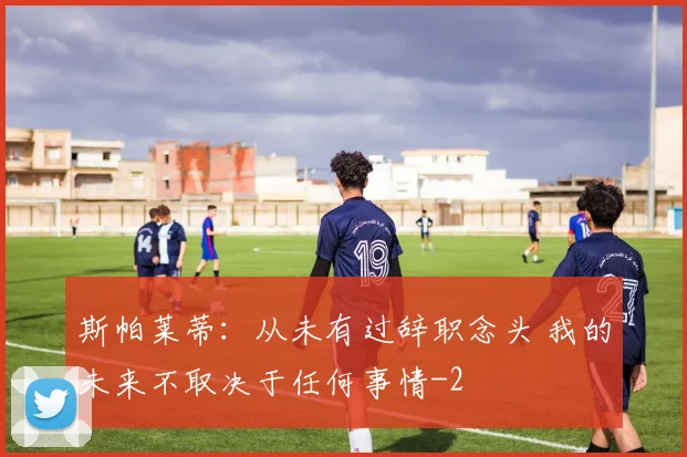 斯帕莱蒂:从未有过辞职念头 我的未来不取决于任何事情