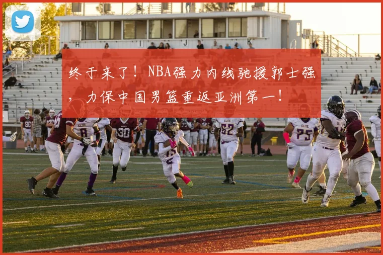 终于来了！NBA强力内线驰援郭士强，力保中国男篮重返亚洲第一！