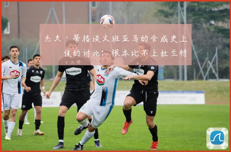 杰夫·蒂格谈文班亚马的会成史上最佳的讨论：根本比不上杜兰特