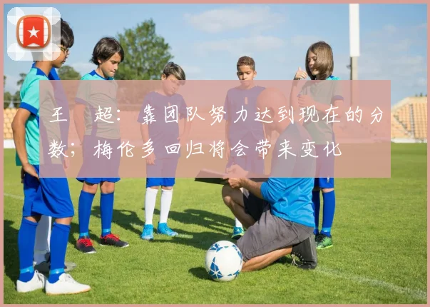 王燊超：靠团队努力达到现在的分数；梅伦多回归将会带来变化