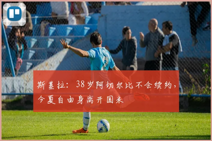 斯基拉：38岁阿切尔比不会续约，今夏自由身离开国米