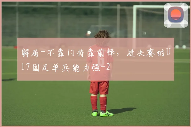解局-不靠门将靠前锋，进决赛的U17国足单兵能力强