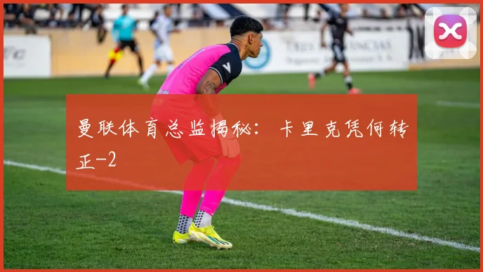 曼联体育总监揭秘:卡里克凭何转正