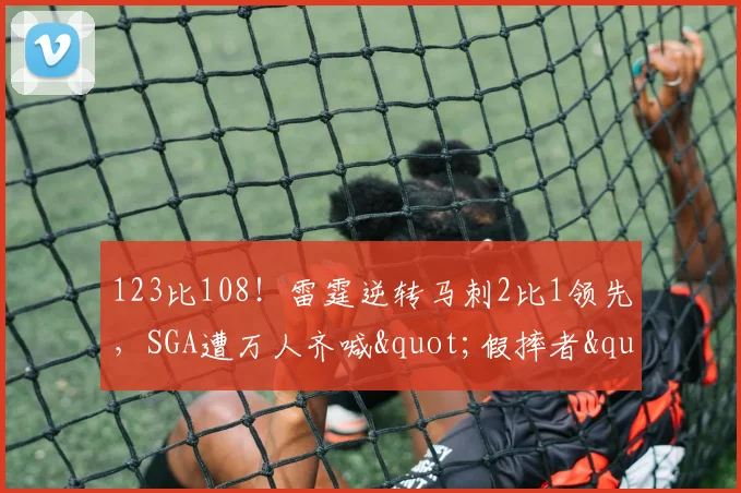 123比108！雷霆逆转马刺2比1领先，SGA遭万人齐喊"假摔者"淡定回应：习惯了