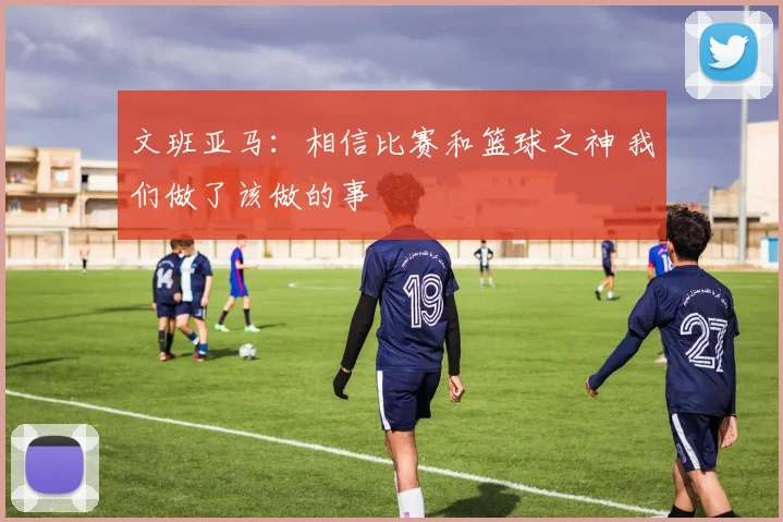 文班亚马：相信比赛和篮球之神 我们做了该做的事