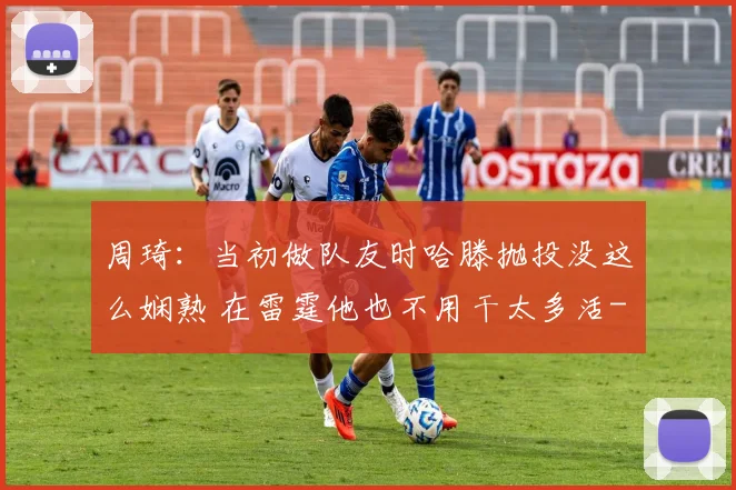 周琦:当初做队友时哈滕抛投没这么娴熟 在雷霆他也不用干太多活